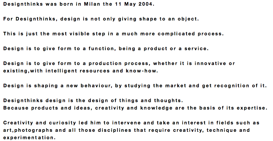 Designthinks was born in Milan the 11 May 2004. For Designthinks, design is not only giving shape to an object. This is just the most visible step in a much more complicated process. Design is to give form to a function, being a product or a service. Design is to give form to a production process, whether it is innovative or existing,with intelligent resources and know-how. Design is shaping a new behaviour, by studying the market and get recognition of it. Designthinks design is the design of things and thoughts. Because products and ideas, creativity and knowledge are the basis of its expertise. Creativity and curiosity led him to intervene and take an interest in fields such as art,photographs and all those disciplines that require creativity, technique and experimentation.
